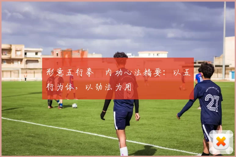 形意五行拳・内功心法精要：以五行为体，以劲法为用