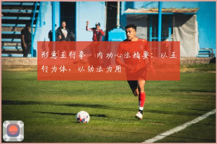 形意五行拳・内功心法精要：以五行为体，以劲法为用