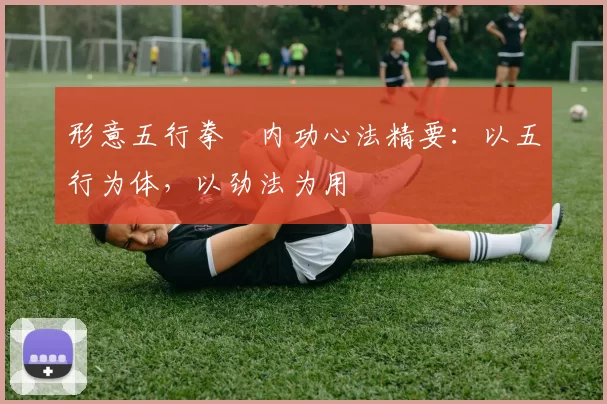 形意五行拳・内功心法精要：以五行为体，以劲法为用