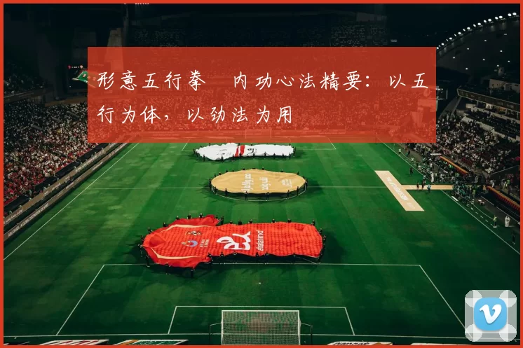 形意五行拳・内功心法精要：以五行为体，以劲法为用