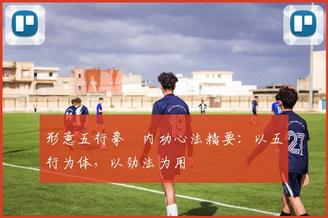 形意五行拳・内功心法精要：以五行为体，以劲法为用