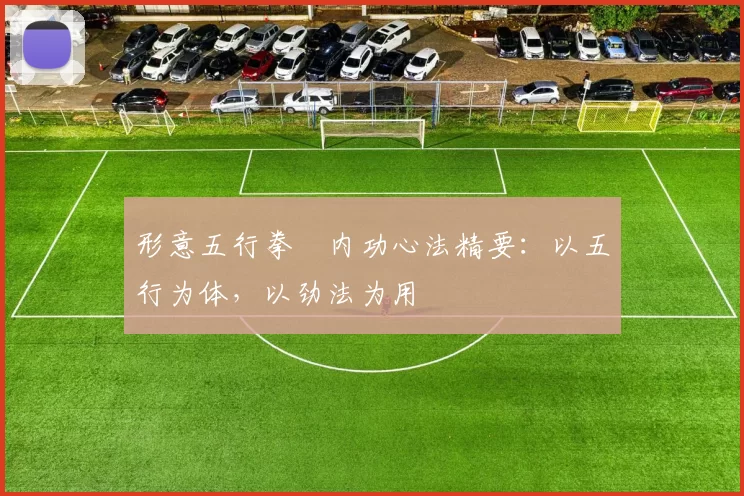 形意五行拳・内功心法精要：以五行为体，以劲法为用