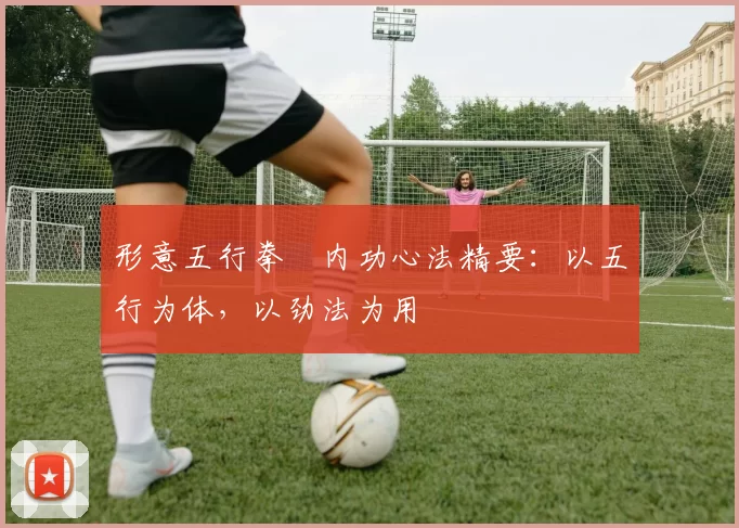 形意五行拳・内功心法精要：以五行为体，以劲法为用