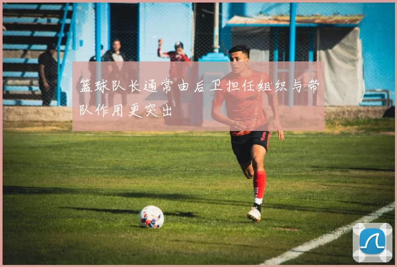 篮球队长通常由后卫担任组织与带队作用更突出