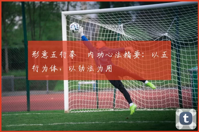 形意五行拳・内功心法精要：以五行为体，以劲法为用