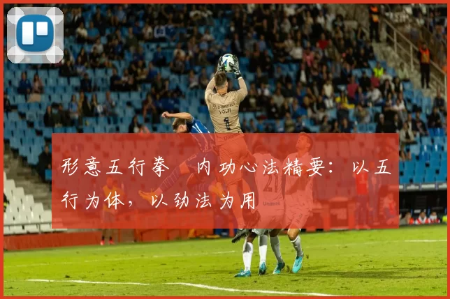 形意五行拳・内功心法精要：以五行为体，以劲法为用