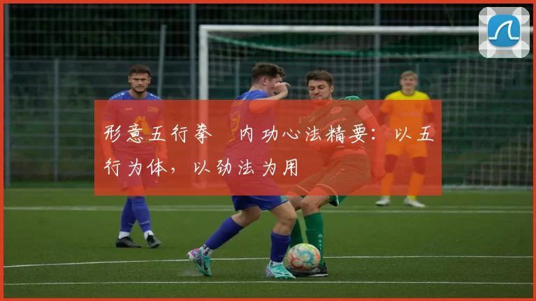 形意五行拳・内功心法精要：以五行为体，以劲法为用