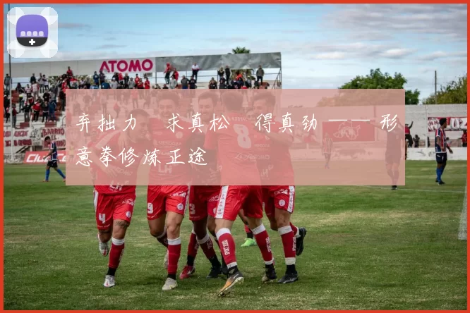 弃拙力・求真松・得真劲 —— 形意拳修炼正途