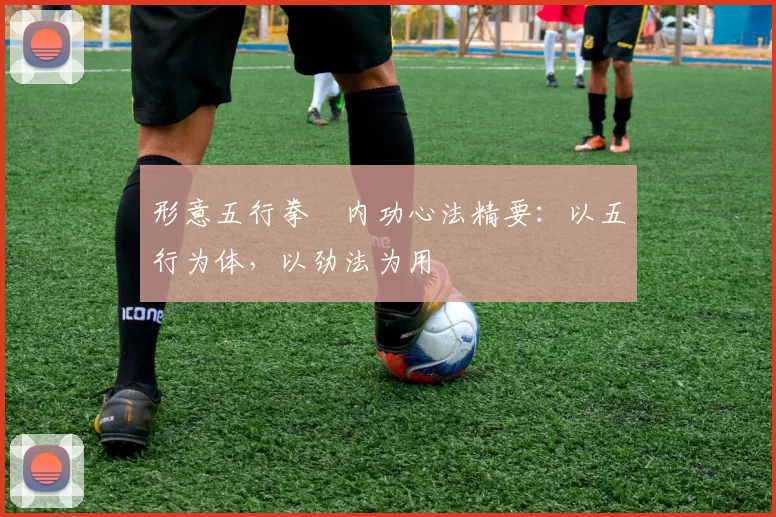 形意五行拳・内功心法精要:以五行为体,以劲法为用