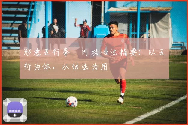 形意五行拳・内功心法精要：以五行为体，以劲法为用