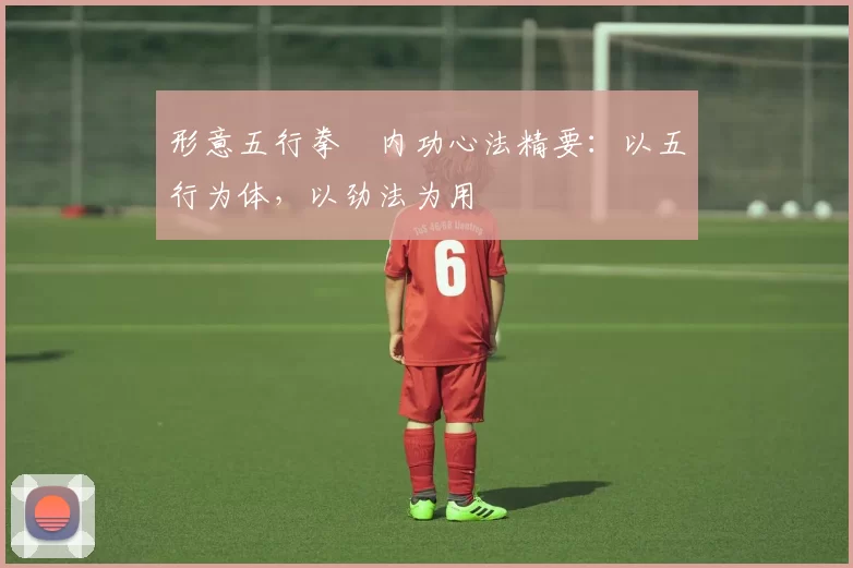 形意五行拳・内功心法精要：以五行为体，以劲法为用