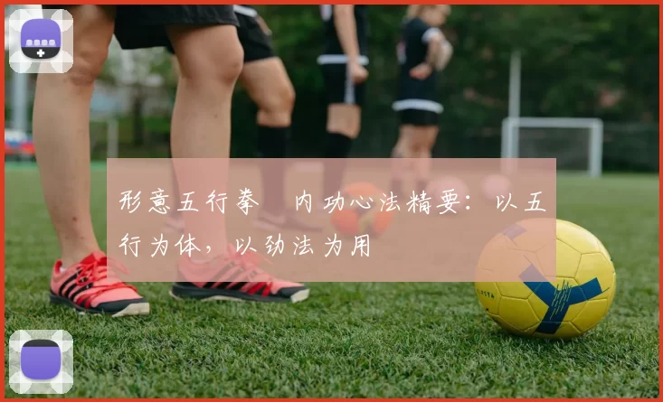 形意五行拳・内功心法精要：以五行为体，以劲法为用