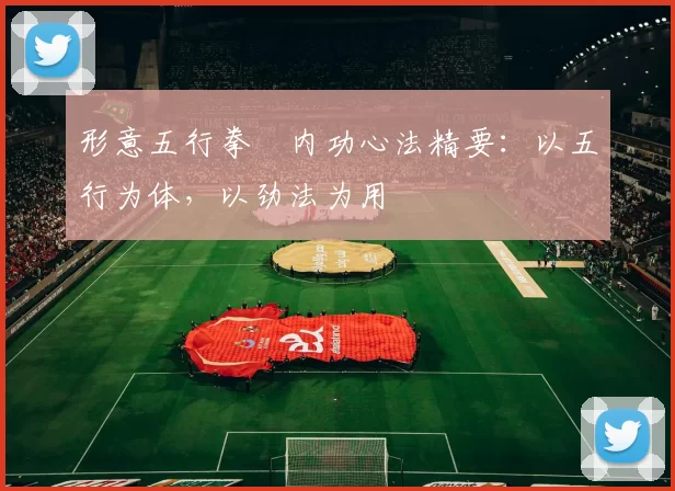 形意五行拳・内功心法精要：以五行为体，以劲法为用