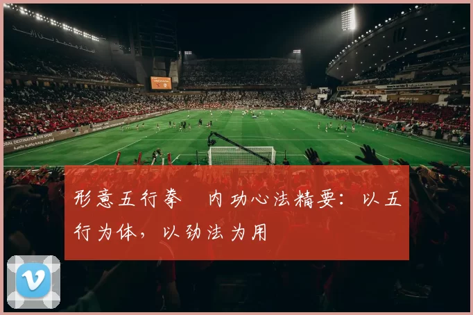 形意五行拳・内功心法精要：以五行为体，以劲法为用