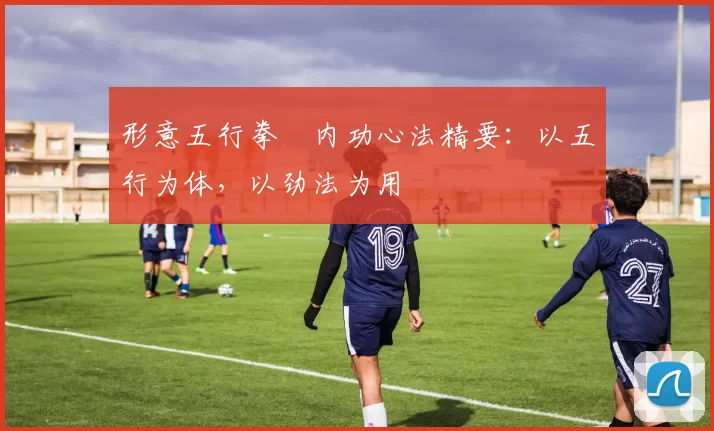 形意五行拳・内功心法精要：以五行为体，以劲法为用