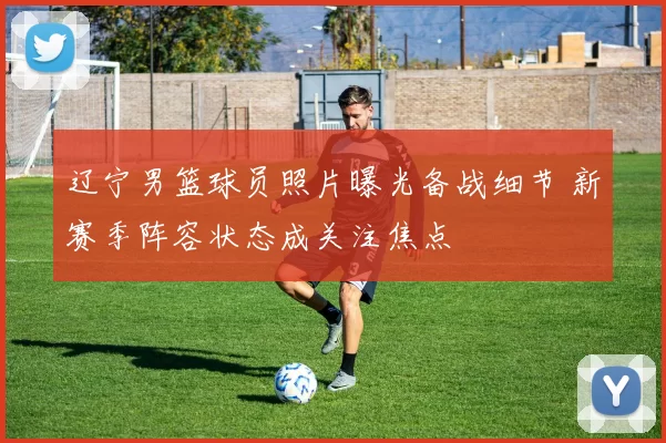 辽宁男篮球员照片曝光备战细节 新赛季阵容状态成关注焦点