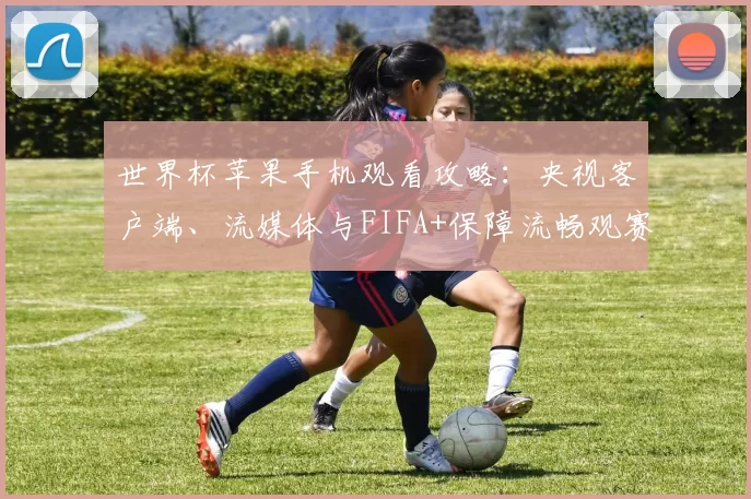 世界杯苹果手机观看攻略：央视客户端、流媒体与FIFA+保障流畅观赛