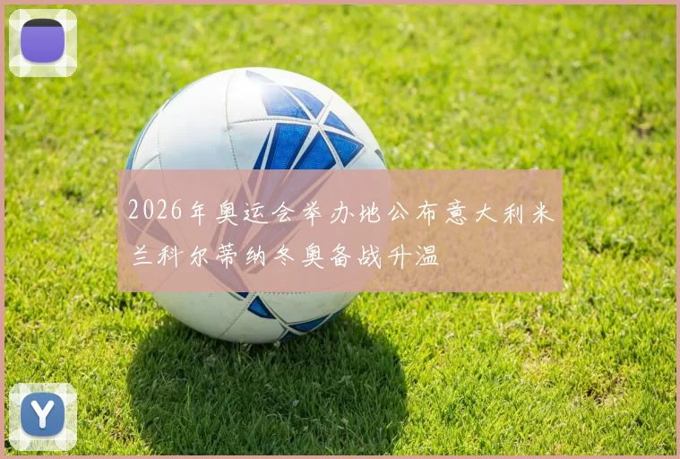 2026年奥运会举办地公布意大利米兰科尔蒂纳冬奥备战升温