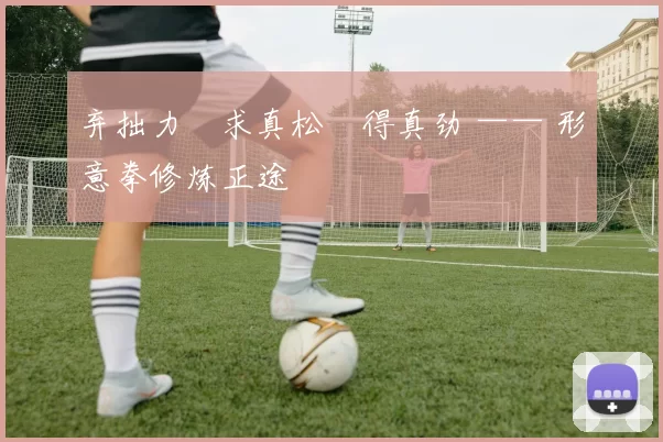 弃拙力・求真松・得真劲 —— 形意拳修炼正途