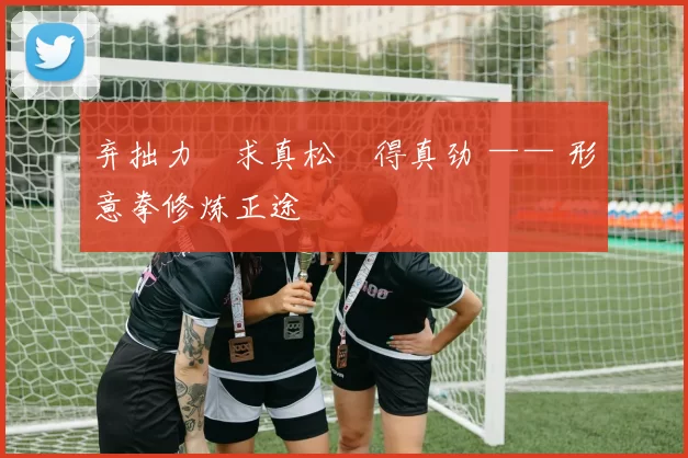 弃拙力・求真松・得真劲 —— 形意拳修炼正途