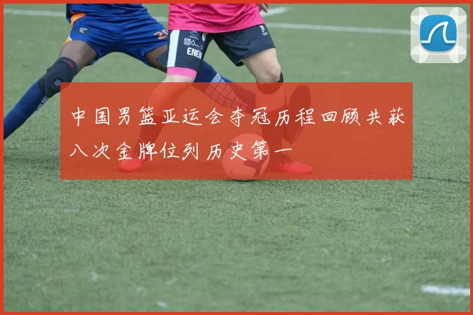 中国男篮亚运会夺冠历程回顾共获八次金牌位列历史第一