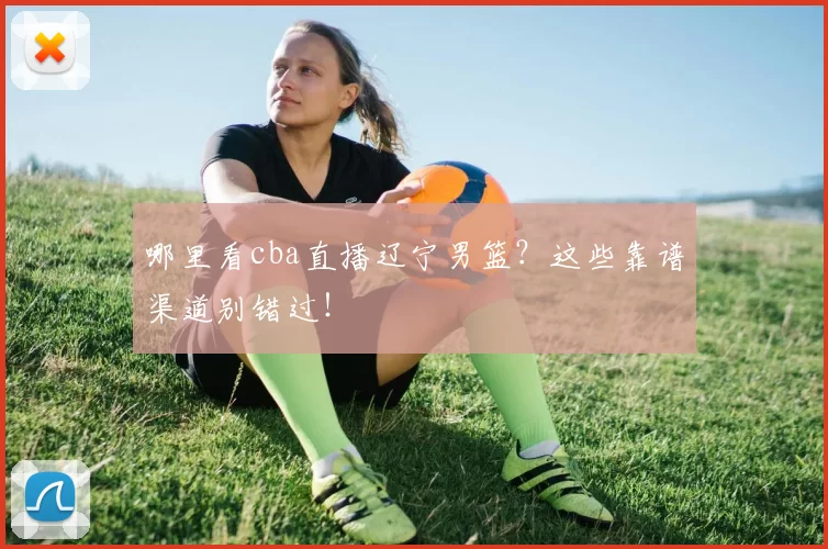 哪里看cba直播辽宁男篮?这些靠谱渠道别错过!