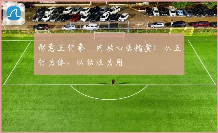 形意五行拳・内功心法精要：以五行为体，以劲法为用