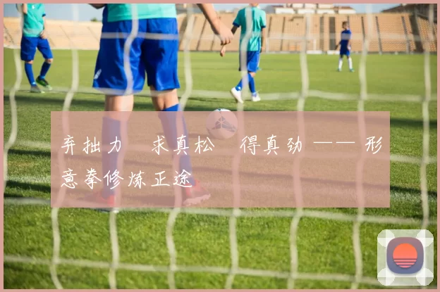 弃拙力・求真松・得真劲 —— 形意拳修炼正途